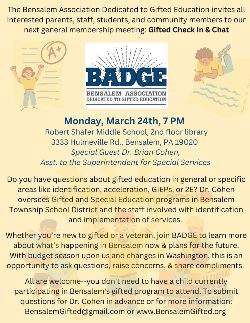 The Bensalem Association Dedicated to Gifted Education invites all interested parents, staff, students, and community members to our next general membership meeting: Gifted Check In & Chat Monday, March 24th, 7 PM Robert Shafer Middle School, 2nd floor library 3333 Hulmeville Rd., Bensalem, PA 19020 Special Guest Dr. Brian Cohen, Asst. to the Superintendent for Special Services